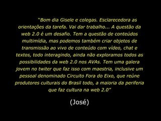 	“Bom dia Gisele e colegas. Esclarecedora as orientações da tarefa. Vai dar trabalho... A questão da web 2.0 é um desafio. Tem a questão de conteúdos multimídia, mas podemos também criar objetos de transmissão ao vivo de conteúdo com vídeo, chat e textos, todo interagindo, ainda não exploramos todos as possibilidades da web 2.0 nos AVAs. Tem uma galera jovem no twiterque faz isso com maestria, inclusive um pessoal denominado Circuito Fora do Eixo, que reúne produtores culturais do Brasil todo, a maioria da periferia que faz cultura na web 2.0”(José)