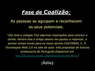Fase de Coalizão: As pessoas se agrupam e reconhecem os seus potenciais.“Ola José e colegas.Tive algumas inspirações para concluir a tarefa. Dentre elas o artigo abaixo me ajudou a repensar, e pensar coisas novas para os meus alunos.COUTINHO, C. P. Tecnologias Web 2.0 na sala de aula: três propostas de futuros professores de Português Disponível emhttp://eft.educom.pt/index.php/eft/article/viewFile/46/54”(Ádila)