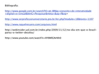 Bibliograﬁa:

http://www.google.com.br/search?hl=pt-BR&q=conceito+de+interatividade
+digital+e+virtual&btnG=Pesquisar&meta=&aq=f&oq=

http://www.serprofessoruniversitario.pro.br/ler.php?modulo=18&texto=1107

http://www.raquelrecuero.com/arquivos.html

http://webinsider.uol.com.br/index.php/2009/11/12/no-dia-em-que-o-brasil-
parou-o-twitter-decolou/

http://www.youtube.com/watch?v=RYBMlGNrNh0
 
