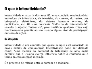 O que é Interatividade?
Interatividade é, a partir dos anos 80, uma condição revolucionária,
inovadora da informática, da televisão, do cinema, do teatro, dos
brinquedos eletrônicos, do sistema bancário on-line, da
publicidade, etc. Há uma crescente "indústria da interatividade",
usando o adjetivo "interativo", para qualiﬁcar qualquer coisa cujo
funcionamento permite ao seu usuário algum nível de participação
ou troca de ações.

Na Wikipédia

Interatividade é um conceito que quase sempre está associado às
novas mídias de comunicação Interatividade pode ser deﬁnida
como: “uma medida do potencial de habilidade de uma mídia
permitir que o usuário exerça inﬂuência sobre o conteúdo ou a
forma da comunicação mediada.

É o processo de relação entre o homem e a máquina.
 