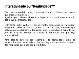 Interatividade ou “Reatividade”?
Tem se entendido que, havendo ícones clicáveis e textos
quebrados em partes e
ligados por palavras-âncora ou hiperlinks, constitui-se exemplo
deﬁnitivo de Interatividade.

Entretanto, cabe avaliar se por exemplo, programas de TV podem
votar em certas respostas (1 ou 2, sim ou não), cinemas que
balançam as cadeiras e videogames que respondem à ação de um
joystick são os exemplares cabais e deﬁnitivos do que seja
interatividade.

Para alguns autores são exemplos de reatividade, pois ao
espectador não resta nada a não ser reagir aos estímulos a partir
das respostas que a ele são permitidas.
 