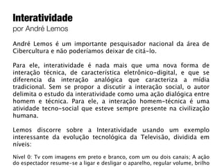 Interatividade
por André Lemos

André Lemos é um importante pesquisador nacional da área de
Cibercultura e não poderíamos deixar de citá-lo.

Para ele, interatividade é nada mais que uma nova forma de
interação técnica, de característica eletrônico-digital, e que se
diferencia da interação analógica que caracteriza a mídia
tradicional. Sem se propor a discutir a interação social, o autor
delimita o estudo da interatividade como uma ação dialógica entre
homem e técnica. Para ele, a interação homem-técnica é uma
atividade tecno-social que esteve sempre presente na civilização
humana.

Lemos discorre sobre a Interatividade usando um exemplo
interessante da evolução tecnológica da Televisão, dividida em
níveis:

Nível 0: Tv com imagens em preto e branco, com um ou dois canais; A ação
do espectador resume-se a ligar e desligar o aparelho, regular volume, brilho
 