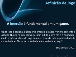 Definição de JogoA imersão é fundamental em um game.“Todo jogo é capaz, a qualquer momento, de absorver inteiramente o jogador. Nunca há um contraste bem nítido entre ele e a seriedade, sendo a inferioridade do jogo sempre reduzida pela superioridade de sua seriedade. Ele se torna seriedade e a seriedade, jogo”. (HUIZINGA, 2001)