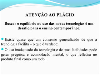ATENÇÃO AO PLÁGIO
Buscar o equilíbrio no uso das novas tecnologias é um
desafio para o ensino contemporâneo.
Existe quase que um consenso generalizado de que a
tecnologia facilita – o que é verdade;
O uso inadequado da tecnologia e de suas facilidades pode
gerar preguiça e acomodação mental, o que refletirá no
produto final como um todo.
 