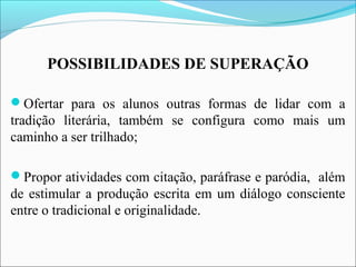 POSSIBILIDADES DE SUPERAÇÃO
Ofertar para os alunos outras formas de lidar com a
tradição literária, também se configura como mais um
caminho a ser trilhado;
Propor atividades com citação, paráfrase e paródia, além
de estimular a produção escrita em um diálogo consciente
entre o tradicional e originalidade.
 