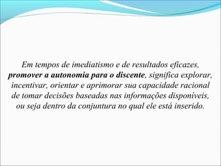 Em tempos de imediatismo e de resultados eficazes,
promover a autonomia para o discente, significa explorar,
incentivar, orientar e aprimorar sua capacidade racional
de tomar decisões baseadas nas informações disponíveis,
ou seja dentro da conjuntura no qual ele está inserido.
 