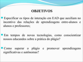 OBJETIVOS
Especificar os tipos de interação em EAD que auxiliam no
incentivo das relações de aprendizagens entre-alunos e
alunos e professores;
Em tempos de novas tecnologias, como conscientizar
nossos educandos sobre a prática do plágio?
Como superar o plágio e promover aprendizagens
significativas e autônomas?
 