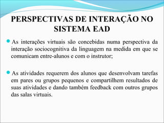 PERSPECTIVAS DE INTERAÇÃO NO
SISTEMA EAD
As interações virtuais são concebidas numa perspectiva da
interação sociocognitiva da linguagem na medida em que se
comunicam entre-alunos e com o instrutor;
As atividades requerem dos alunos que desenvolvam tarefas
em pares ou grupos pequenos e compartilhem resultados de
suas atividades e dando também feedback com outros grupos
das salas virtuais.
 