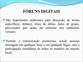 FÓRUNS DIGITAIS
São importantes ambientes para discussão de temas
específicos, debates, troca de idéias, listas de grupo,
provocados por ações do instrutor nos ambientes
virtuais;
Permite a comunicação assíncrona, aonde pessoas
interagem em qualquer hora e em qualquer lugar, sem a
participação simultânea de todos os usuários no mesmo
local.
 