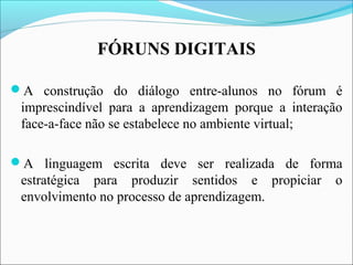 A construção do diálogo entre-alunos no fórum é
imprescindível para a aprendizagem porque a interação
face-a-face não se estabelece no ambiente virtual;
A linguagem escrita deve ser realizada de forma
estratégica para produzir sentidos e propiciar o
envolvimento no processo de aprendizagem.
FÓRUNS DIGITAIS
 