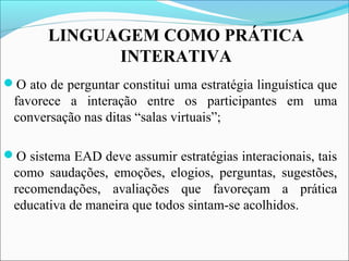 LINGUAGEM COMO PRÁTICA
INTERATIVA
O ato de perguntar constitui uma estratégia linguística que
favorece a interação entre os participantes em uma
conversação nas ditas “salas virtuais”;
O sistema EAD deve assumir estratégias interacionais, tais
como saudações, emoções, elogios, perguntas, sugestões,
recomendações, avaliações que favoreçam a prática
educativa de maneira que todos sintam-se acolhidos.
 