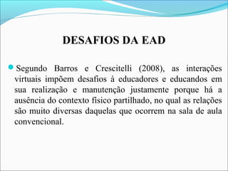 DESAFIOS DA EAD
Segundo Barros e Crescitelli (2008), as interações
virtuais impõem desafios à educadores e educandos em
sua realização e manutenção justamente porque há a
ausência do contexto físico partilhado, no qual as relações
são muito diversas daquelas que ocorrem na sala de aula
convencional.
 