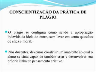 CONSCIENTIZAÇÃO DA PRÁTICA DE
PLÁGIO
O plagio se configura como sendo a apropriação
indevida da ideia do outro, sem levar em conta questões
de ética e moral;
Nós docentes, devemos construir um ambiente no qual o
aluno se sinta capaz de também criar e desenvolver sua
própria linha de pensamento criativo.
 