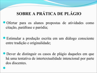 SOBRE A PRÁTICA DE PLÁGIO
Ofertar para os alunos propostas de atividades como
citação, paráfrase e paródia;
Estimular a produção escrita em um diálogo consciente
entre tradição e originalidade;
Dever de distinguir os casos de plágio daqueles em que
há uma tentativa de intertextualidade intencional por parte
dos discentes.

 