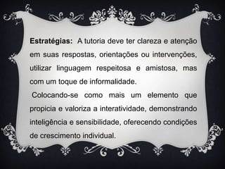 Estratégias:  A tutoria deve ter clareza e atenção em suas respostas, orientações ou intervenções, utilizar linguagem respeitosa e amistosa, mas com um toque de informalidade. Colocando-se como mais um elemento que propicia e valoriza a interatividade, demonstrando  inteligência e sensibilidade, oferecendo condições de crescimento individual.