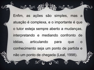 Enfim, as ações são simples, mas a atuação é complexa, e o importante é que o tutor esteja sempre aberto a mudanças, interpretando e mediando confronto de idéias, articulando para que o conhecimento seja um ponto de partida e não um ponto de chegada (Leal, 1998).