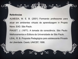 ReferênciasALMEIDA, M. E. B. (2001) Formando professores para atuar em ambientes virtuais de aprendizagem in Projeto Nave. EAD. São Paulo.PIAGET. J. (1977). A tomada da consciência. São Paulo: Melhoramentos e Editora da Universidade de São Paulo.LEAL. R. B. Proposta Pedagógica para adolescente Privado de Liberdade. Ceará, UNICEF, 1998.