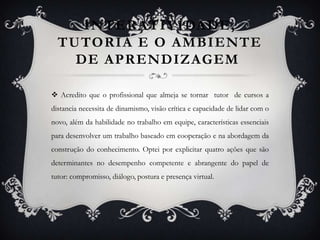 INTERATIVIDADE, TUTORIA E O AMBIENTE DE APRENDIZAGEM Acredito que o profissional que almeja se tornar  tutor  de cursos a distancia necessita de dinamismo, visão crítica e capacidade de lidar com o novo, além da habilidade no trabalho em equipe, características essenciais para desenvolver um trabalho baseado em cooperação e na abordagem da construção do conhecimento. Optei por explicitar quatro ações que são determinantes no desempenho competente e abrangente do papel de tutor: compromisso, diálogo, postura e presença virtual. 