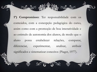 1º) Compromisso: Terresponsabilidadecom os conteúdos, com a concepção pedagógica do curso, assim como com a promoção de boa interatividade e ao estimulo de autonomia dos alunos, de modo que o aluno possa estabelecer relações, comparar, diferenciar, experimentar, analisar, atribuir significados e sistematizar conceitos (Piaget, 1977).