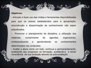 Objetivos:- Articular e fazer uso das mídias e ferramentas disponibilizadas para que os prazos estabelecidos para a apropriação, reconstrução e disseminação do conhecimento não sejam prejudicados.-  Promover o planejamento da disciplina, a utilização dos materiais, cumprimento de agendas, organizando, contextualizando e aprofundando os conhecimentos determinados nos conteúdos.- Avaliar o aluno como um todo, contínua e permanentemente, analisando seu progresso na formação, auxiliando-o  a tomar consciência  de sua evolução através da auto-avaliação. 