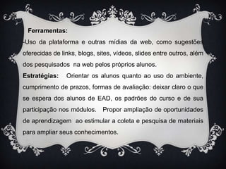    Ferramentas:-Uso da plataforma e outras mídias da web, como sugestões oferecidas de links, blogs, sites, vídeos, slides entre outros, além dos pesquisados  na web pelos próprios alunos. Estratégias:   Orientar os alunos quanto ao uso do ambiente, cumprimento de prazos, formas de avaliação: deixar claro o que se espera dos alunos de EAD, os padrões do curso e de sua participação nos módulos.   Propor ampliação de oportunidades de aprendizagem  ao estimular a coleta e pesquisa de materiais para ampliar seus conhecimentos.