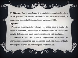 2º) Diálogo:  Como o professor é o mediador , sua atuação  deve ser de parceiro dos alunos, respeitando seu estilo de trabalho, a sua autoria e as estratégias adotadas (Almeida, 2001).Objetivos:- Promover interatividade reflexiva  e crítica com o intuito de provocar interesse, estimulando e realimentando as discussões através de linguagem clara e com atendimento individualizado.-  Intensificar vínculos afetivos, objetivando dinamizar as orientações necessárias aos programas estabelecidos no módulo da disciplina através de participações colaborativas.