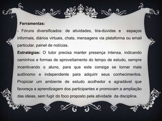   Ferramentas:- Fóruns diversificados: de atividades, tira-dúvidas e  espaços informais, diários virtuais, chats, mensagens via plataforma ou email particular, painel de notícias.Estratégias: O tutor precisa manter presença intensa, indicando caminhos e formas de aproveitamento do tempo de estudo, sempre incentivando o aluno, para que este consiga se tornar mais autônomo e independente para adquirir seus conhecimentos. Propiciar um ambiente de estudo acolhedor e agradável que favoreça a aprendizagem dos participantes e promovam a ampliação das ideias, sem fugir do foco proposto pela atividade  da disciplina.