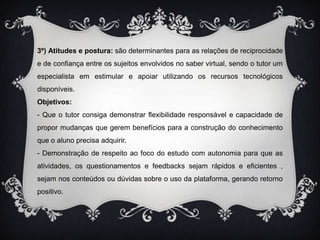 3º) Atitudes e postura: são determinantes para as relações de reciprocidade e de confiança entre os sujeitos envolvidos no saber virtual, sendo o tutor um especialista em estimular e apoiar utilizando os recursos tecnológicos disponíveis.Objetivos:- Que o tutor consiga demonstrar flexibilidade responsável e capacidade de propor mudanças que gerem benefícios para a construção do conhecimento que o aluno precisa adquirir.- Demonstração de respeito ao foco do estudo com autonomia para que as atividades, os questionamentos e feedbacks sejam rápidos e eficientes , sejam nos conteúdos ou dúvidas sobre o uso da plataforma, gerando retorno positivo.