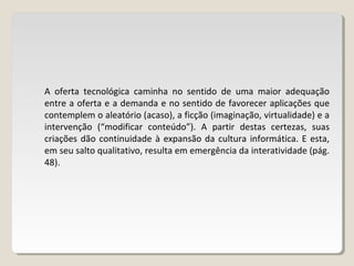 A oferta tecnológica caminha no sentido de uma maior adequação
entre a oferta e a demanda e no sentido de favorecer aplicações que
contemplem o aleatório (acaso), a ficção (imaginação, virtualidade) e a
intervenção (“modificar conteúdo”). A partir destas certezas, suas
criações dão continuidade à expansão da cultura informática. E esta,
em seu salto qualitativo, resulta em emergência da interatividade (pág.
48).
 