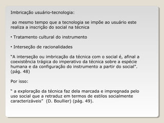 Imbricação usuário-tecnologia:
ao mesmo tempo que a tecnologia se impõe ao usuário este
realiza a inscrição do social na técnica
• Tratamento cultural do instrumento
• Interseção de racionalidades
“A interseção ou imbricação da técnica com o social é, afinal a
coexistência trágica do imperativo da técnica sobre a espécie
humana e da configuração do instrumento a partir do social”.
(pág. 48)
Por isso:
“ a exploração da técnica faz dela marcada e impregnada pelo
uso social que a retraduz em termos de estilos socialmente
caracterizáveis” (D. Boullier) (pág. 49).
 