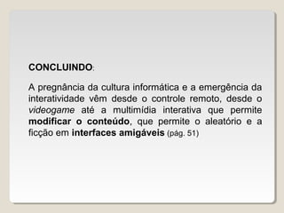 CONCLUINDO:
A pregnância da cultura informática e a emergência da
interatividade vêm desde o controle remoto, desde o
videogame até a multimídia interativa que permite
modificar o conteúdo, que permite o aleatório e a
ficção em interfaces amigáveis (pág. 51)
 