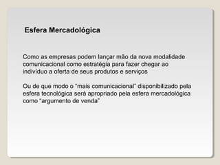 Esfera Mercadológica
Como as empresas podem lançar mão da nova modalidade
comunicacional como estratégia para fazer chegar ao
indivíduo a oferta de seus produtos e serviços
Ou de que modo o “mais comunicacional” disponibilizado pela
esfera tecnológica será apropriado pela esfera mercadológica
como “argumento de venda”
 