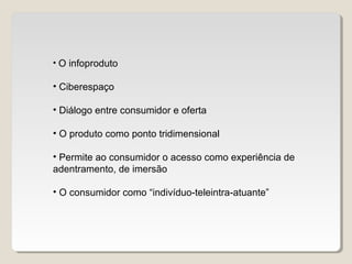 • O infoproduto
• Ciberespaço
• Diálogo entre consumidor e oferta
• O produto como ponto tridimensional
• Permite ao consumidor o acesso como experiência de
adentramento, de imersão
• O consumidor como “indivíduo-teleintra-atuante”
 