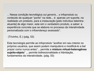 ... Nessa condição tecnológica sui generis... o infoproduto ou
conteúdo de qualquer “ponto” na rede... é apenas um suporte, na
realidade um pretexto, para a instauração [pelo indivíduo teleintra-
atuante] de algo maior, este sim o verdadeiro produto, a saber: a
experiência concreta que se elabora no processo de interatividade
personalizada com o infoendereço acessado”.
(Trivinho, E.) (pág. 53)
Esta tecnologia permite ao infoproduto “acolher em seu interior os
próprios usuários, que assim podem manipulá-lo e modificá-lo a bel
prazer como nunca antes”... permite a mistura virtual-heterogênea
sujeito-objeto” ... permite bidirecionalidade e hibridação,
fundamentos da interatividade. (pág. 53)
 