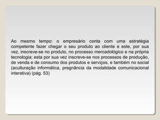 Ao mesmo tempo: o empresário conta com uma estratégia
competente fazer chegar o seu produto ao cliente e este, por sua
vez, inscreve-se no produto, no processo mercadológico e na própria
tecnologia; esta por sua vez inscreve-se nos processos de produção,
de venda e de consumo dos produtos e serviços, e também no social
(aculturação informática, pregnância da modalidade comunicacional
interativa) (pág. 53)
 