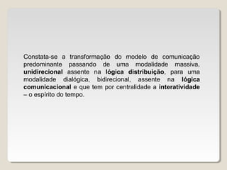 Constata-se a transformação do modelo de comunicação
predominante passando de uma modalidade massiva,
unidirecional assente na lógica distribuição, para uma
modalidade dialógica, bidirecional, assente na lógica
comunicacional e que tem por centralidade a interatividade
– o espírito do tempo.
 