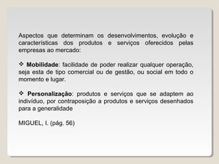 Aspectos que determinam os desenvolvimentos, evolução e
características dos produtos e serviços oferecidos pelas
empresas ao mercado:
 Mobilidade: facilidade de poder realizar qualquer operação,
seja esta de tipo comercial ou de gestão, ou social em todo o
momento e lugar.
 Personalização: produtos e serviços que se adaptem ao
indivíduo, por contraposição a produtos e serviços desenhados
para a generalidade
MIGUEL, I. (pág. 56)
 