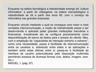 Enquanto na esfera tecnológica a interatividade emerge da “cultura
informática” a partir do videogame, na esfera mercadológica a
interatividade se dá a partir dos anos 60, com o começo da
informática nas grandes empresas.
Enquanto veículo mediante o qual se consegue uma maior e mais
completa intercomunicação, a noção de interatividade passa a ser
desenvolvida e aplicada pelas grandes instituições bancárias e
financeiras. Inicialmente ela se configura precariamente como
disponibilização de banco de dados para o acesso do cliente. Mas,
com a ampliação da “capacidade de interação extremo a extremo”,
como uma necessidade, passa à facilidade de intercomunicação
entre os usuários e, sobretudo entre estes e as aplicações e
também entre estas últimas entre si; passa-se à facilidade de
interface de usuário potencializada pela disposição multimídia
permitindo acessos de diversas formas (voz, dados, imagem, som,
etc.).
MIGUEL, I. (pág. 57)
 