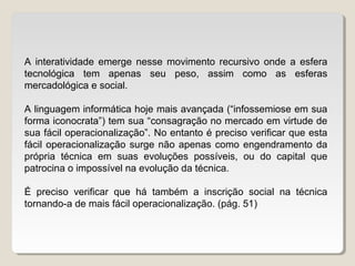A interatividade emerge nesse movimento recursivo onde a esfera
tecnológica tem apenas seu peso, assim como as esferas
mercadológica e social.
A linguagem informática hoje mais avançada (“infossemiose em sua
forma iconocrata”) tem sua “consagração no mercado em virtude de
sua fácil operacionalização”. No entanto é preciso verificar que esta
fácil operacionalização surge não apenas como engendramento da
própria técnica em suas evoluções possíveis, ou do capital que
patrocina o impossível na evolução da técnica.
É preciso verificar que há também a inscrição social na técnica
tornando-a de mais fácil operacionalização. (pág. 51)
 