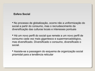 Esfera Social
 No processo de globalização, ocorre não a uniformização do
social a partir do consumo, mas o recrudescimento da
diversificação das culturas locais e interesses pontuais
 Há um novo perfil do social que remete a um novo perfil de
consumo cada vez mais gigantesco e supermercadológico,
mas diversificado. Diversificado o consumo, diversificado o
social.
 Assiste-se a passagem do esquema de organização social
piramidal para a tendência reticular
 