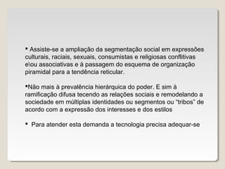 Assiste-se a ampliação da segmentação social em expressões
culturais, raciais, sexuais, consumistas e religiosas conflitivas
eou associativas e à passagem do esquema de organização
piramidal para a tendência reticular.
Não mais à prevalência hierárquica do poder. E sim à
ramificação difusa tecendo as relações sociais e remodelando a
sociedade em múltiplas identidades ou segmentos ou “tribos” de
acordo com a expressão dos interesses e dos estilos
 Para atender esta demanda a tecnologia precisa adequar-se
 