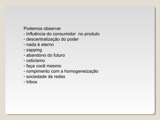 Podemos observar
- Influência do consumidor no produto
- descentralização do poder
- nada é eterno
- zapping
- abandono do futuro
- ceticismo
- faça você mesmo
- rompimento com a homogeneização
- sociedade de redes
- tribos
 