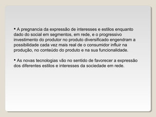  A pregnancia da expressão de interesses e estilos enquanto
dado do social em segmentos, em rede, e o progressivo
investimento do produtor no produto diversificado engendram a
possibilidade cada vez mais real de o consumidor influir na
produção, no conteúdo do produto e na sua funcionalidade.
 As novas tecnologias vão no sentido de favorecer a expressão
dos diferentes estilos e interesses da sociedade em rede.
 