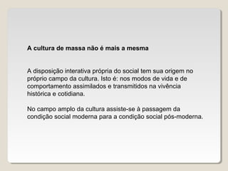 A cultura de massa não é mais a mesma
A disposição interativa própria do social tem sua origem no
próprio campo da cultura. Isto é: nos modos de vida e de
comportamento assimilados e transmitidos na vivência
histórica e cotidiana.
No campo amplo da cultura assiste-se à passagem da
condição social moderna para a condição social pós-moderna.
 