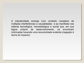 A interatividade emerge num contexto complexo de
múltiplas interferências e causalidades e se manifesta nas
esferas tecnológica, mercadológica e social que, em sua
lógica própria de desenvolvimento, se encontram
imbricadas havendo uma recursividade evidente (negação à
teoria do impacto)
 