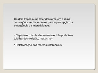 Os dois traços atrás referidos remetem a duas
conseqüências importantes para a percepção da
emergência da interatividade:
• Cepticismo diante das narrativas interpretativas
totalizantes (religião, marxismo)
• Relativização dos marcos referenciais
 