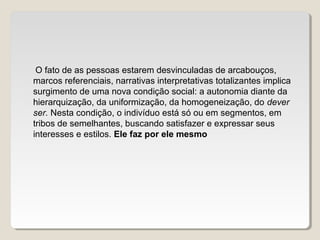 O fato de as pessoas estarem desvinculadas de arcabouços,
marcos referenciais, narrativas interpretativas totalizantes implica
surgimento de uma nova condição social: a autonomia diante da
hierarquização, da uniformização, da homogeneização, do dever
ser. Nesta condição, o indivíduo está só ou em segmentos, em
tribos de semelhantes, buscando satisfazer e expressar seus
interesses e estilos. Ele faz por ele mesmo
 