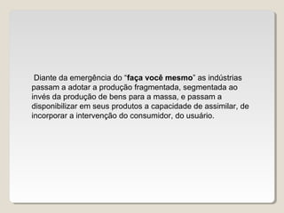 Diante da emergência do “faça você mesmo” as indústrias
passam a adotar a produção fragmentada, segmentada ao
invés da produção de bens para a massa, e passam a
disponibilizar em seus produtos a capacidade de assimilar, de
incorporar a intervenção do consumidor, do usuário.
 