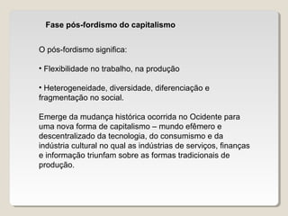 Fase pós-fordismo do capitalismo
O pós-fordismo significa:
• Flexibilidade no trabalho, na produção
• Heterogeneidade, diversidade, diferenciação e
fragmentação no social.
Emerge da mudança histórica ocorrida no Ocidente para
uma nova forma de capitalismo – mundo efêmero e
descentralizado da tecnologia, do consumismo e da
indústria cultural no qual as indústrias de serviços, finanças
e informação triunfam sobre as formas tradicionais de
produção.
 