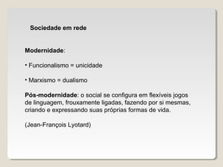 Sociedade em rede
Modernidade:
• Funcionalismo = unicidade
• Marxismo = dualismo
Pós-modernidade: o social se configura em flexíveis jogos
de linguagem, frouxamente ligadas, fazendo por si mesmas,
criando e expressando suas próprias formas de vida.
(Jean-François Lyotard)
 